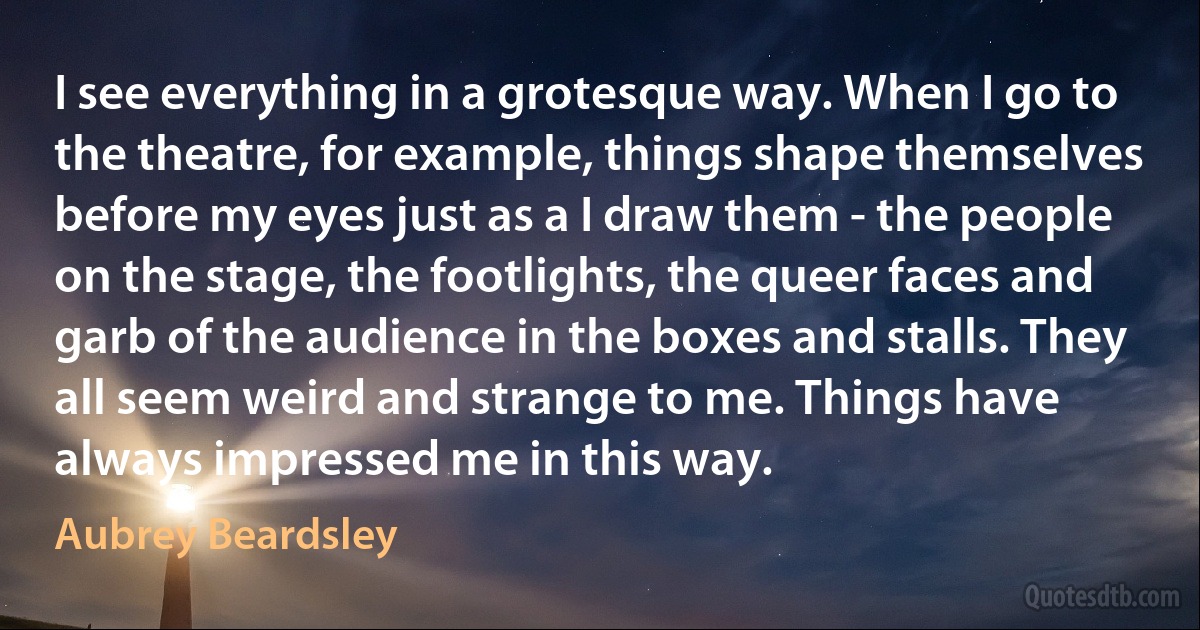 I see everything in a grotesque way. When I go to the theatre, for example, things shape themselves before my eyes just as a I draw them - the people on the stage, the footlights, the queer faces and garb of the audience in the boxes and stalls. They all seem weird and strange to me. Things have always impressed me in this way. (Aubrey Beardsley)