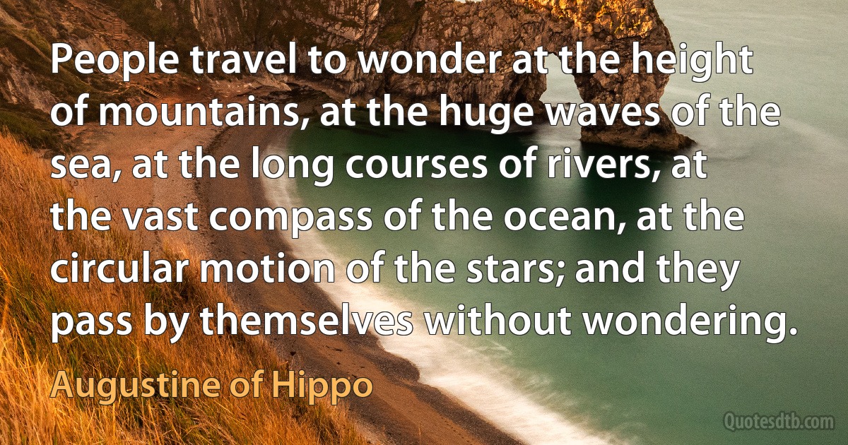 People travel to wonder at the height of mountains, at the huge waves of the sea, at the long courses of rivers, at the vast compass of the ocean, at the circular motion of the stars; and they pass by themselves without wondering. (Augustine of Hippo)