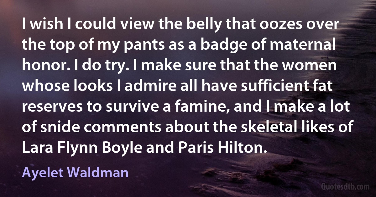 I wish I could view the belly that oozes over the top of my pants as a badge of maternal honor. I do try. I make sure that the women whose looks I admire all have sufficient fat reserves to survive a famine, and I make a lot of snide comments about the skeletal likes of Lara Flynn Boyle and Paris Hilton. (Ayelet Waldman)