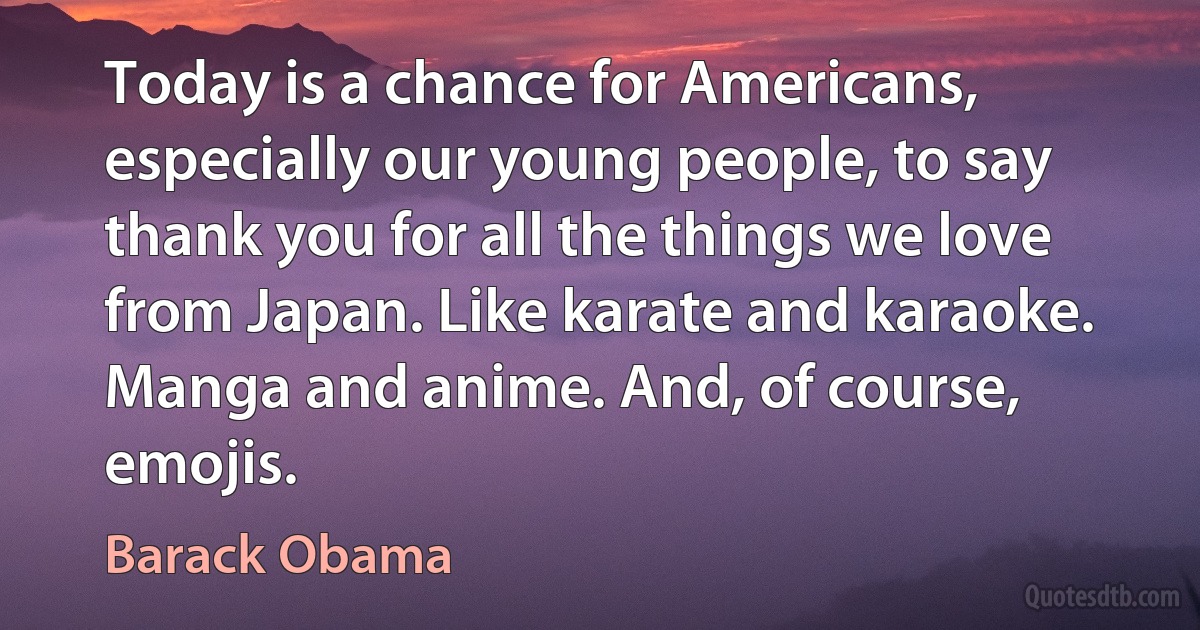 Today is a chance for Americans, especially our young people, to say thank you for all the things we love from Japan. Like karate and karaoke. Manga and anime. And, of course, emojis. (Barack Obama)