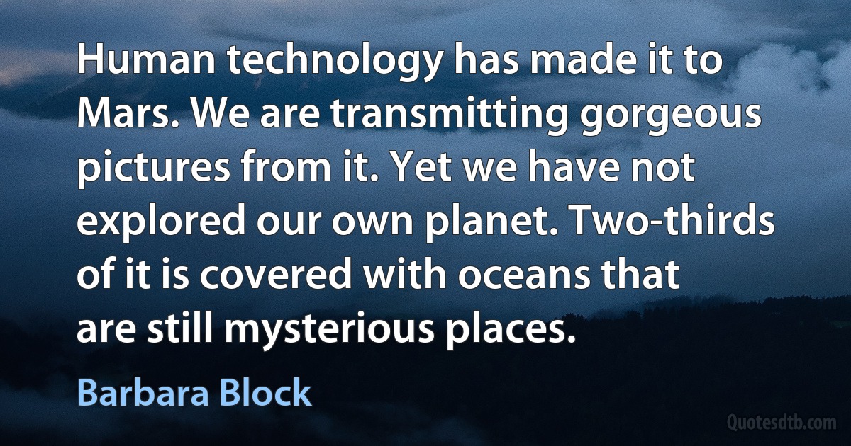 Human technology has made it to Mars. We are transmitting gorgeous pictures from it. Yet we have not explored our own planet. Two-thirds of it is covered with oceans that are still mysterious places. (Barbara Block)