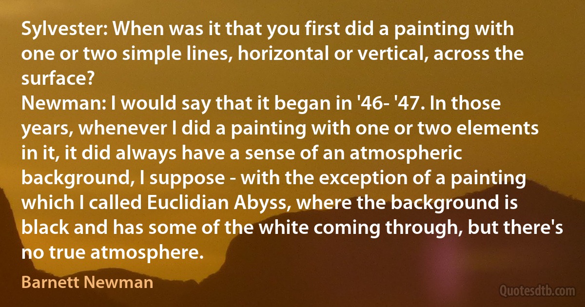 Sylvester: When was it that you first did a painting with one or two simple lines, horizontal or vertical, across the surface?
Newman: I would say that it began in '46- '47. In those years, whenever I did a painting with one or two elements in it, it did always have a sense of an atmospheric background, I suppose - with the exception of a painting which I called Euclidian Abyss, where the background is black and has some of the white coming through, but there's no true atmosphere. (Barnett Newman)