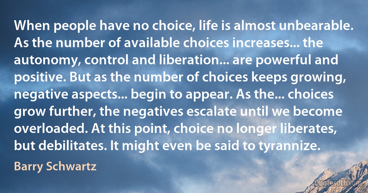 When people have no choice, life is almost unbearable. As the number of available choices increases... the autonomy, control and liberation... are powerful and positive. But as the number of choices keeps growing, negative aspects... begin to appear. As the... choices grow further, the negatives escalate until we become overloaded. At this point, choice no longer liberates, but debilitates. It might even be said to tyrannize. (Barry Schwartz)