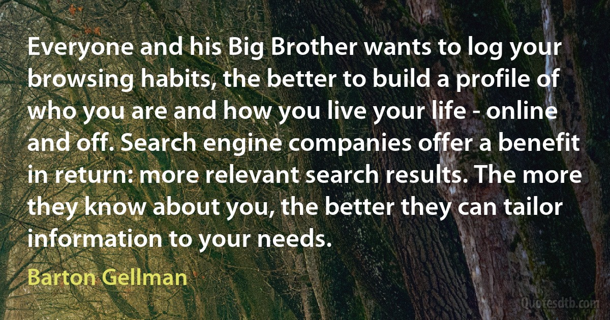 Everyone and his Big Brother wants to log your browsing habits, the better to build a profile of who you are and how you live your life - online and off. Search engine companies offer a benefit in return: more relevant search results. The more they know about you, the better they can tailor information to your needs. (Barton Gellman)