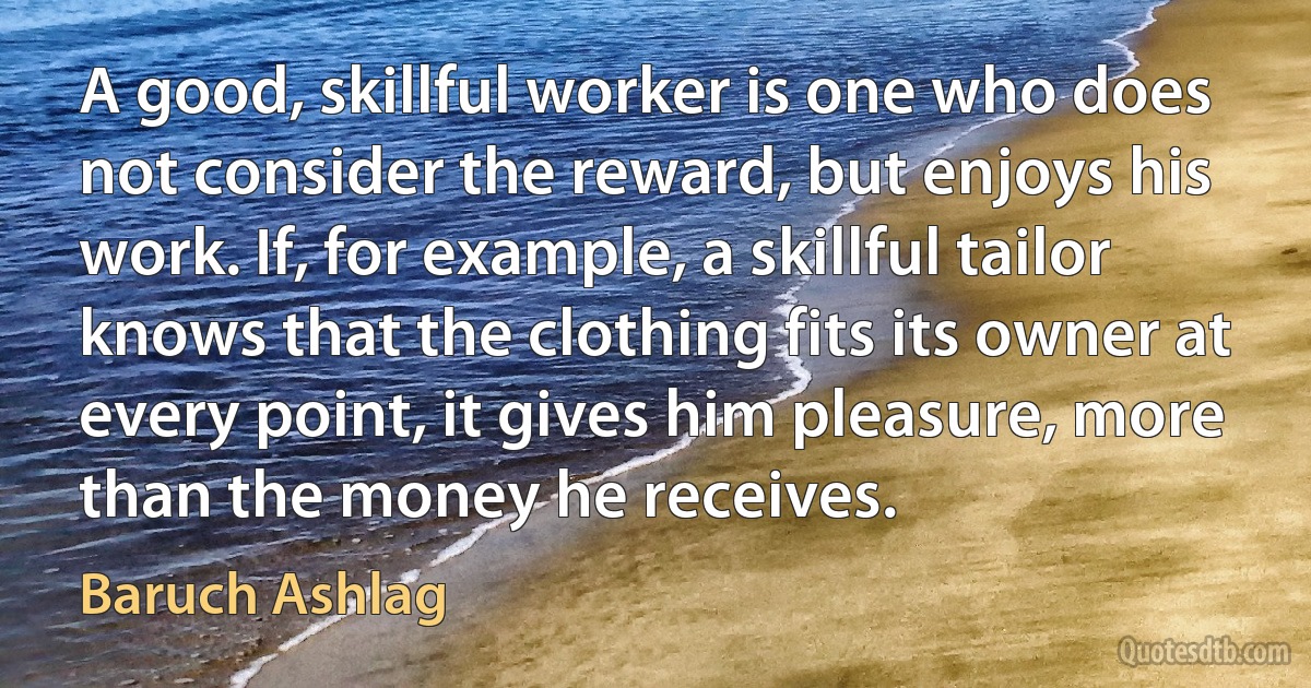 A good, skillful worker is one who does not consider the reward, but enjoys his work. If, for example, a skillful tailor knows that the clothing fits its owner at every point, it gives him pleasure, more than the money he receives. (Baruch Ashlag)