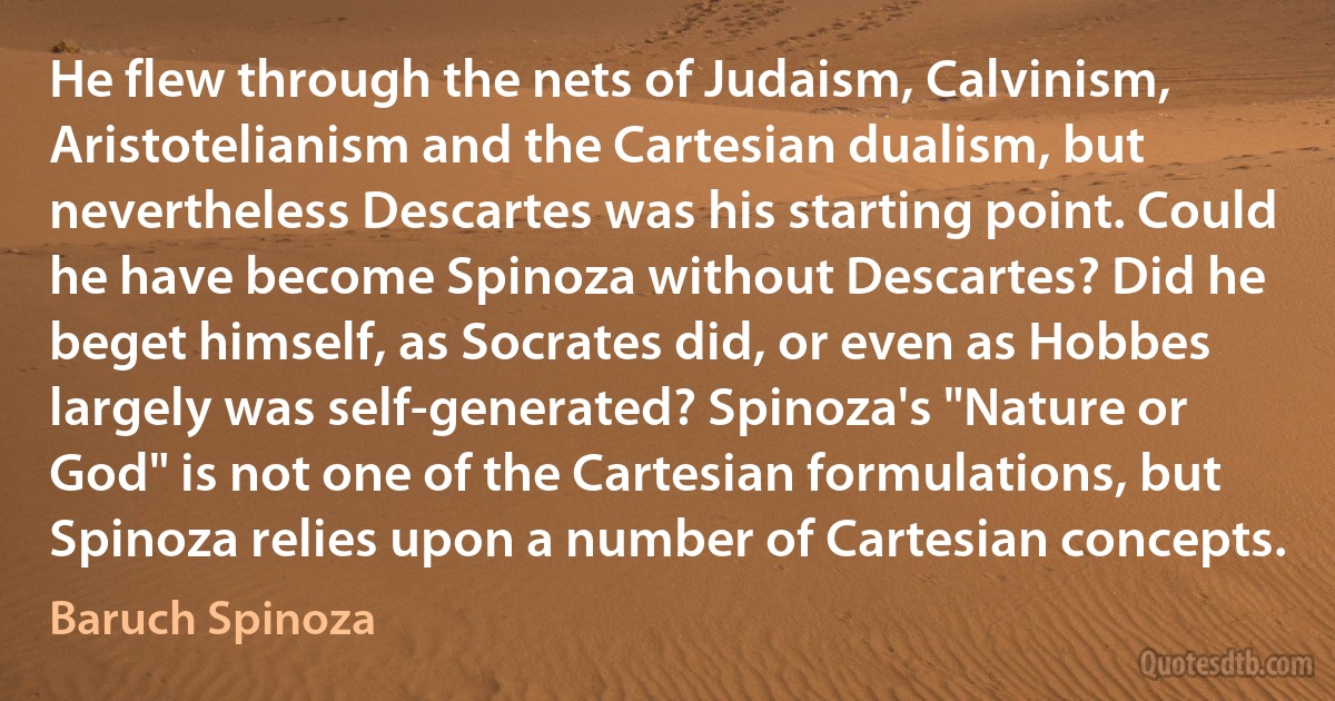 He flew through the nets of Judaism, Calvinism, Aristotelianism and the Cartesian dualism, but nevertheless Descartes was his starting point. Could he have become Spinoza without Descartes? Did he beget himself, as Socrates did, or even as Hobbes largely was self-generated? Spinoza's "Nature or God" is not one of the Cartesian formulations, but Spinoza relies upon a number of Cartesian concepts. (Baruch Spinoza)