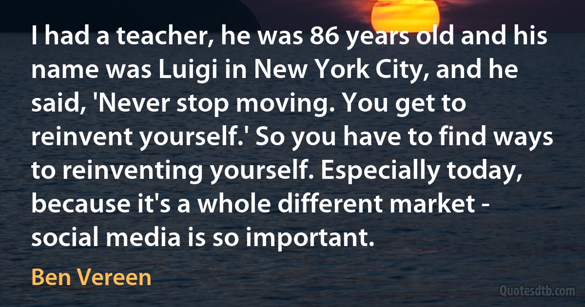 I had a teacher, he was 86 years old and his name was Luigi in New York City, and he said, 'Never stop moving. You get to reinvent yourself.' So you have to find ways to reinventing yourself. Especially today, because it's a whole different market - social media is so important. (Ben Vereen)