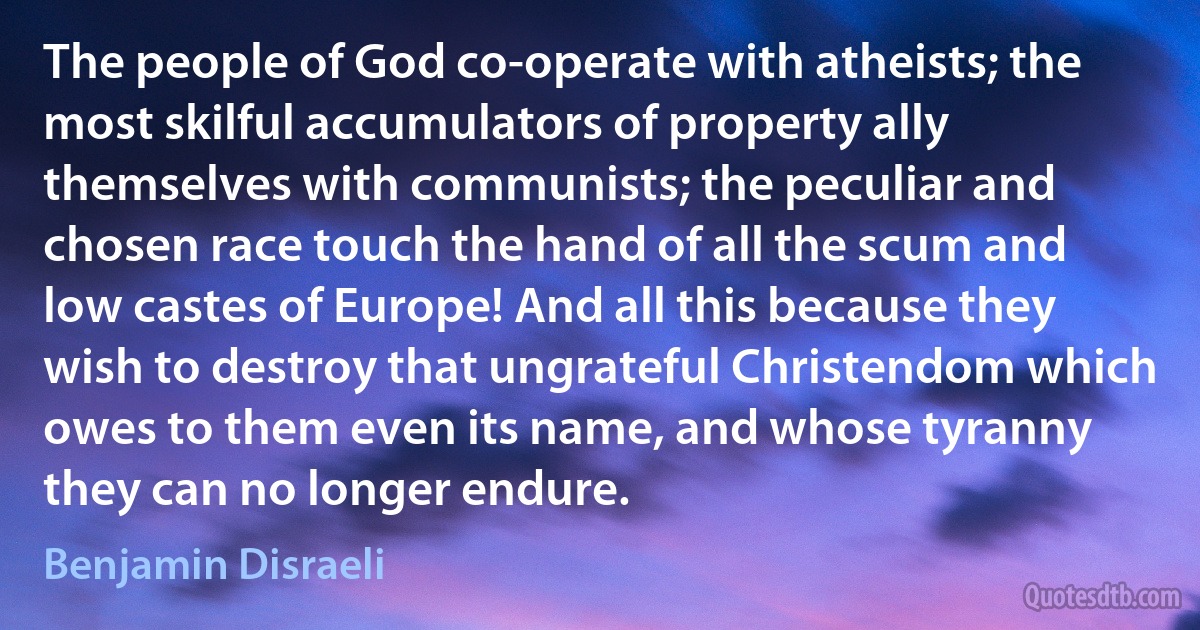 The people of God co-operate with atheists; the most skilful accumulators of property ally themselves with communists; the peculiar and chosen race touch the hand of all the scum and low castes of Europe! And all this because they wish to destroy that ungrateful Christendom which owes to them even its name, and whose tyranny they can no longer endure. (Benjamin Disraeli)