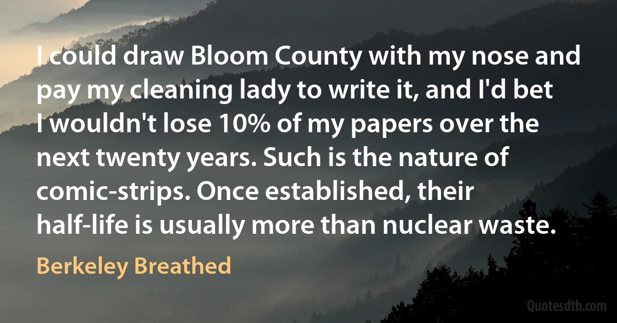 I could draw Bloom County with my nose and pay my cleaning lady to write it, and I'd bet I wouldn't lose 10% of my papers over the next twenty years. Such is the nature of comic-strips. Once established, their half-life is usually more than nuclear waste. (Berkeley Breathed)