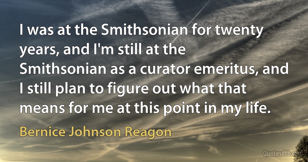 I was at the Smithsonian for twenty years, and I'm still at the Smithsonian as a curator emeritus, and I still plan to figure out what that means for me at this point in my life. (Bernice Johnson Reagon)