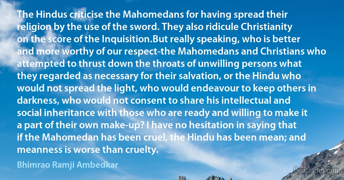 The Hindus criticise the Mahomedans for having spread their religion by the use of the sword. They also ridicule Christianity on the score of the Inquisition.But really speaking, who is better and more worthy of our respect-the Mahomedans and Christians who attempted to thrust down the throats of unwilling persons what they regarded as necessary for their salvation, or the Hindu who would not spread the light, who would endeavour to keep others in darkness, who would not consent to share his intellectual and social inheritance with those who are ready and willing to make it a part of their own make-up? I have no hesitation in saying that if the Mahomedan has been cruel, the Hindu has been mean; and meanness is worse than cruelty. (Bhimrao Ramji Ambedkar)