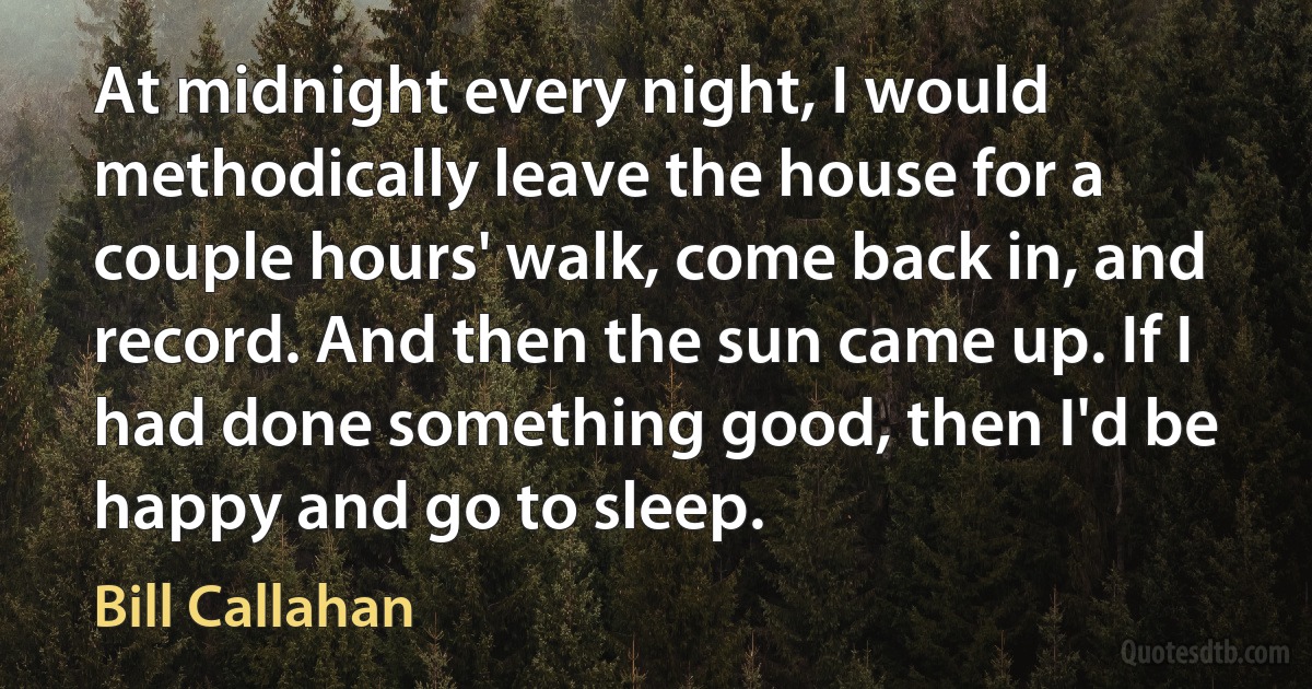 At midnight every night, I would methodically leave the house for a couple hours' walk, come back in, and record. And then the sun came up. If I had done something good, then I'd be happy and go to sleep. (Bill Callahan)