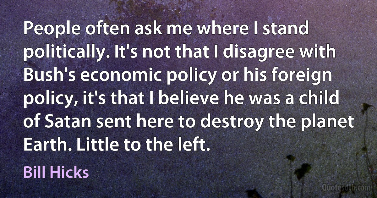 People often ask me where I stand politically. It's not that I disagree with Bush's economic policy or his foreign policy, it's that I believe he was a child of Satan sent here to destroy the planet Earth. Little to the left. (Bill Hicks)