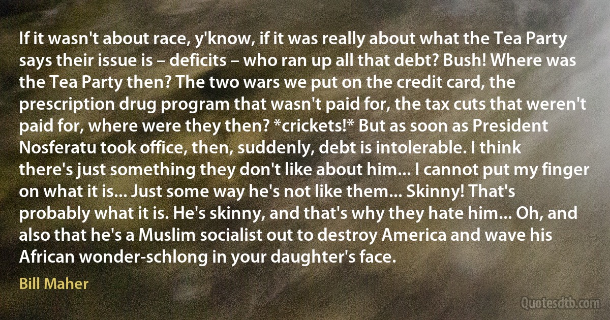 If it wasn't about race, y'know, if it was really about what the Tea Party says their issue is – deficits – who ran up all that debt? Bush! Where was the Tea Party then? The two wars we put on the credit card, the prescription drug program that wasn't paid for, the tax cuts that weren't paid for, where were they then? *crickets!* But as soon as President Nosferatu took office, then, suddenly, debt is intolerable. I think there's just something they don't like about him... I cannot put my finger on what it is... Just some way he's not like them... Skinny! That's probably what it is. He's skinny, and that's why they hate him... Oh, and also that he's a Muslim socialist out to destroy America and wave his African wonder-schlong in your daughter's face. (Bill Maher)