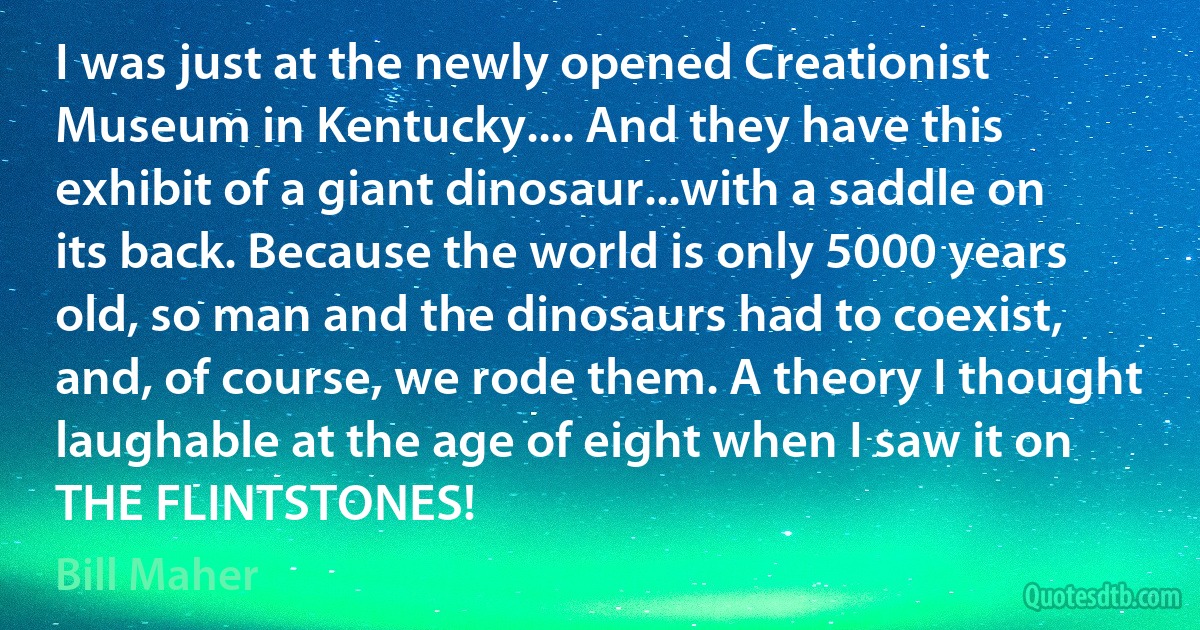 I was just at the newly opened Creationist Museum in Kentucky.... And they have this exhibit of a giant dinosaur...with a saddle on its back. Because the world is only 5000 years old, so man and the dinosaurs had to coexist, and, of course, we rode them. A theory I thought laughable at the age of eight when I saw it on THE FLINTSTONES! (Bill Maher)