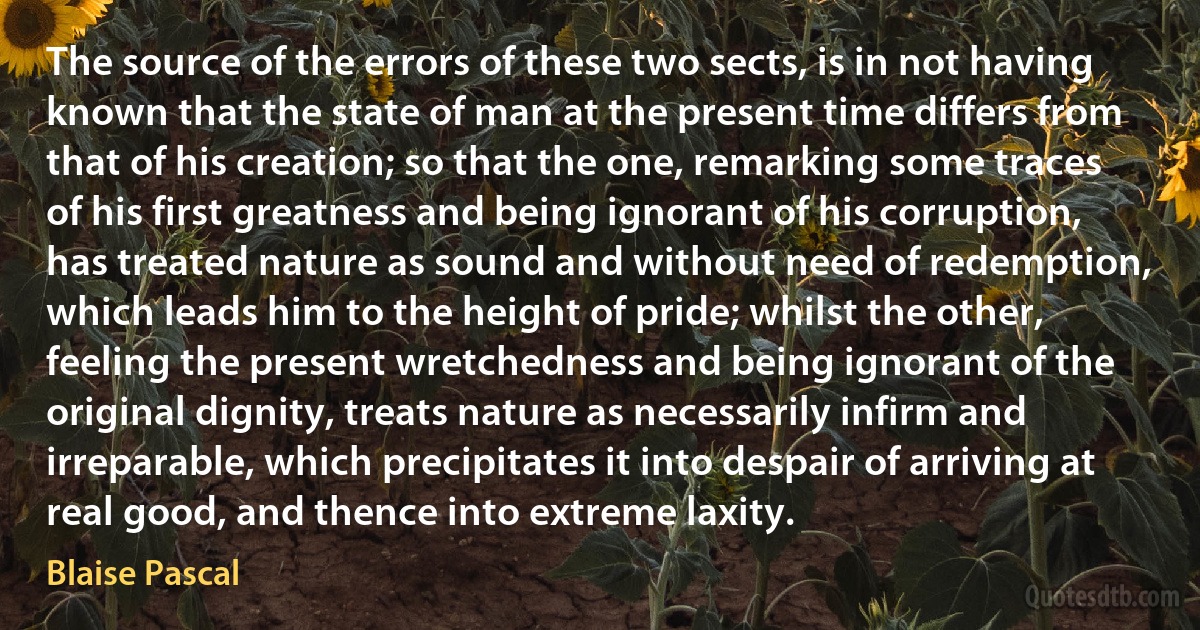 The source of the errors of these two sects, is in not having known that the state of man at the present time differs from that of his creation; so that the one, remarking some traces of his first greatness and being ignorant of his corruption, has treated nature as sound and without need of redemption, which leads him to the height of pride; whilst the other, feeling the present wretchedness and being ignorant of the original dignity, treats nature as necessarily infirm and irreparable, which precipitates it into despair of arriving at real good, and thence into extreme laxity. (Blaise Pascal)