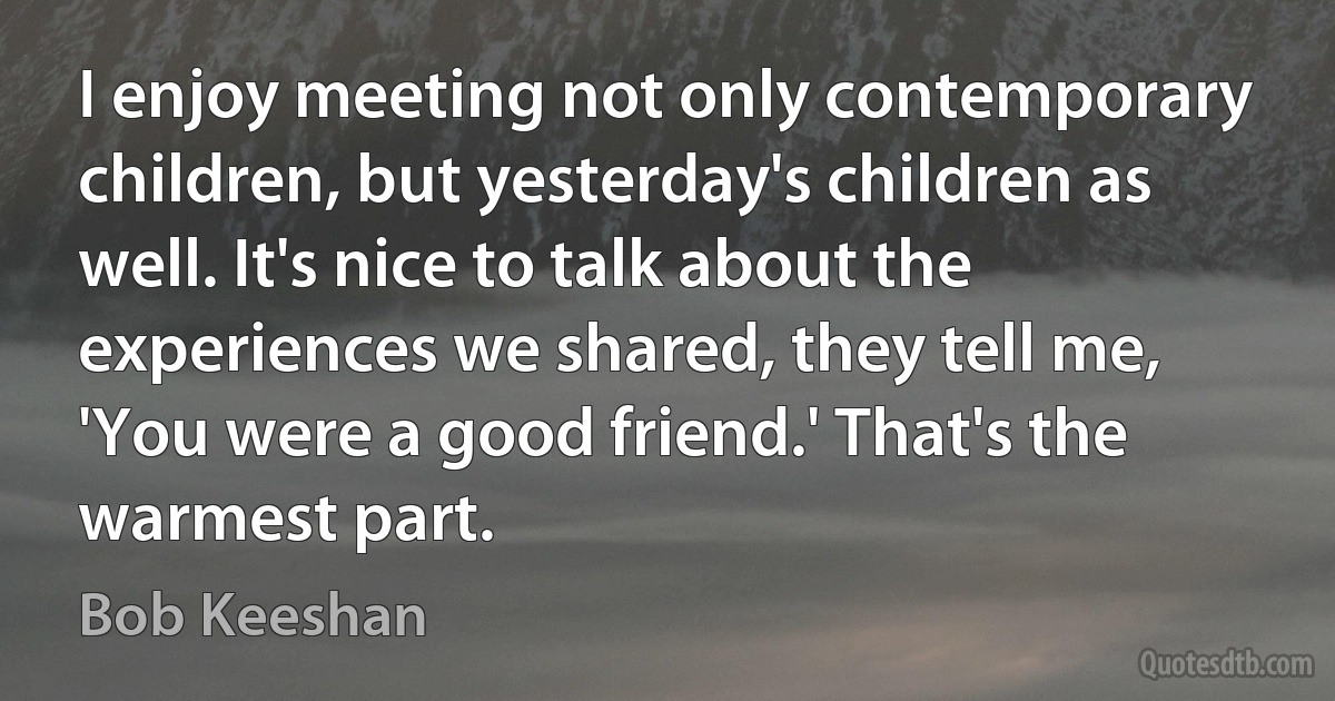 I enjoy meeting not only contemporary children, but yesterday's children as well. It's nice to talk about the experiences we shared, they tell me, 'You were a good friend.' That's the warmest part. (Bob Keeshan)