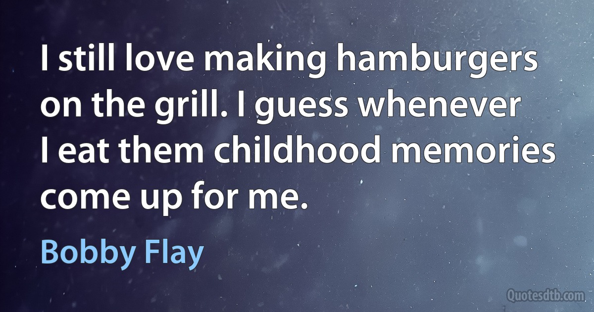 I still love making hamburgers on the grill. I guess whenever I eat them childhood memories come up for me. (Bobby Flay)