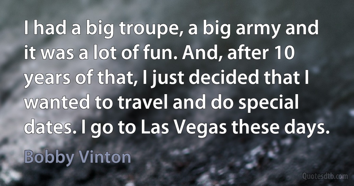 I had a big troupe, a big army and it was a lot of fun. And, after 10 years of that, I just decided that I wanted to travel and do special dates. I go to Las Vegas these days. (Bobby Vinton)