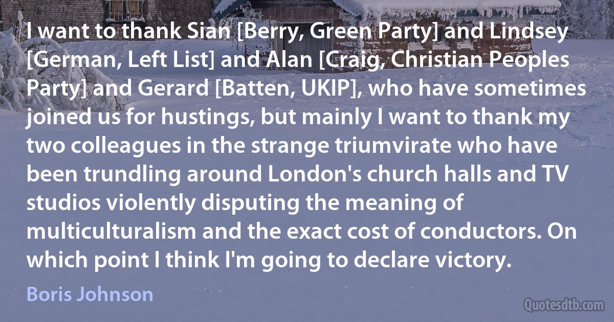 I want to thank Sian [Berry, Green Party] and Lindsey [German, Left List] and Alan [Craig, Christian Peoples Party] and Gerard [Batten, UKIP], who have sometimes joined us for hustings, but mainly I want to thank my two colleagues in the strange triumvirate who have been trundling around London's church halls and TV studios violently disputing the meaning of multiculturalism and the exact cost of conductors. On which point I think I'm going to declare victory. (Boris Johnson)