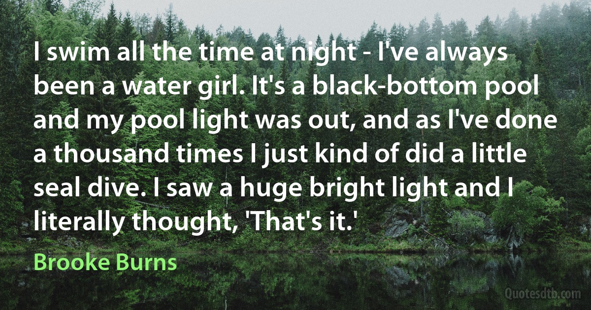 I swim all the time at night - I've always been a water girl. It's a black-bottom pool and my pool light was out, and as I've done a thousand times I just kind of did a little seal dive. I saw a huge bright light and I literally thought, 'That's it.' (Brooke Burns)