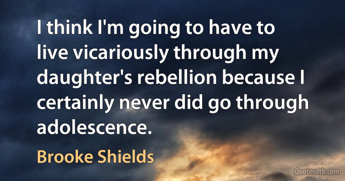 I think I'm going to have to live vicariously through my daughter's rebellion because I certainly never did go through adolescence. (Brooke Shields)