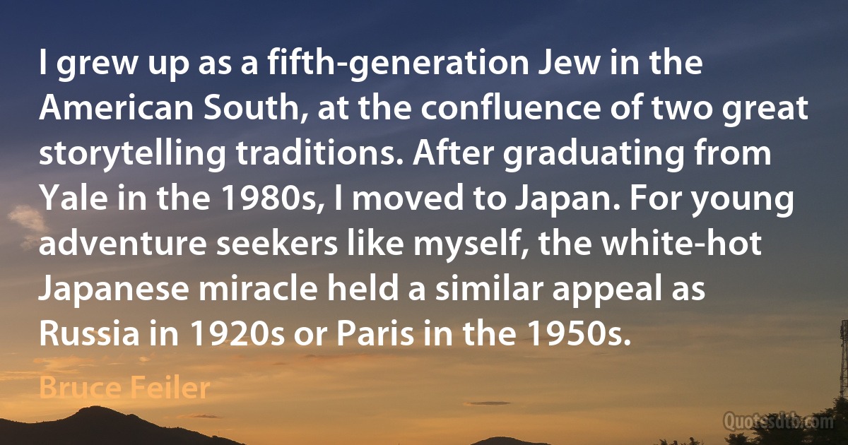 I grew up as a fifth-generation Jew in the American South, at the confluence of two great storytelling traditions. After graduating from Yale in the 1980s, I moved to Japan. For young adventure seekers like myself, the white-hot Japanese miracle held a similar appeal as Russia in 1920s or Paris in the 1950s. (Bruce Feiler)