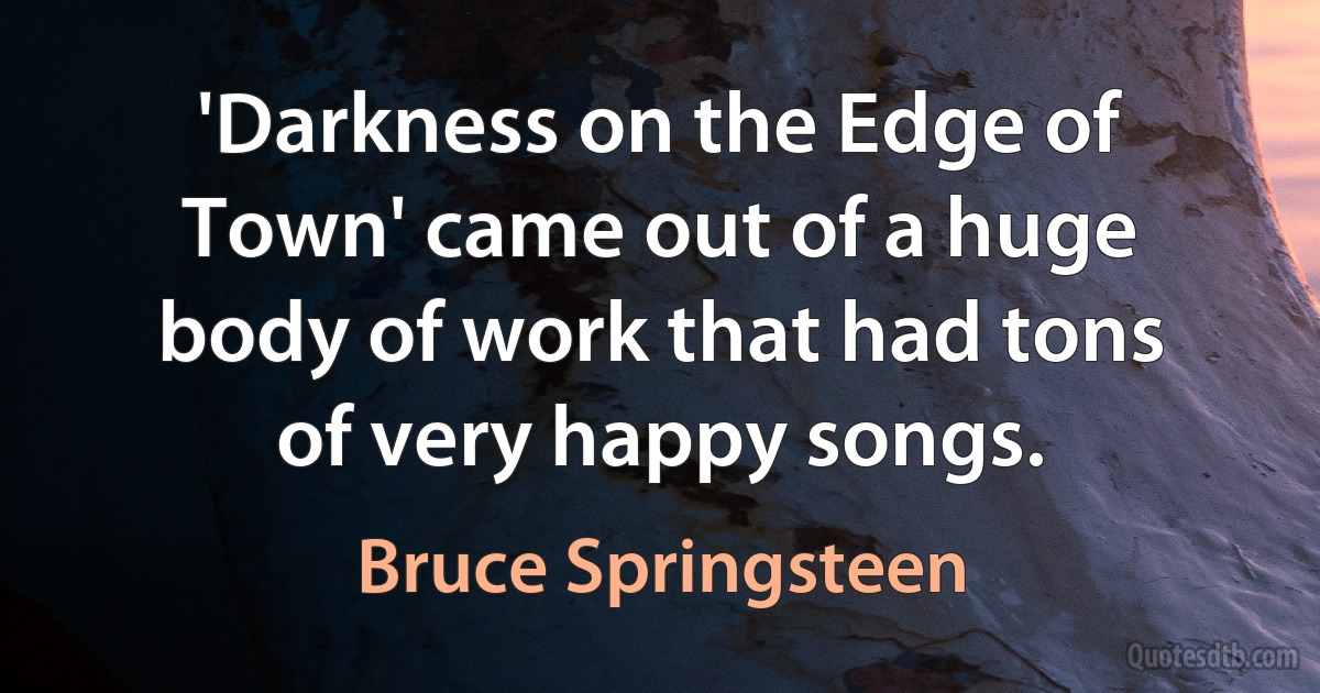 'Darkness on the Edge of Town' came out of a huge body of work that had tons of very happy songs. (Bruce Springsteen)