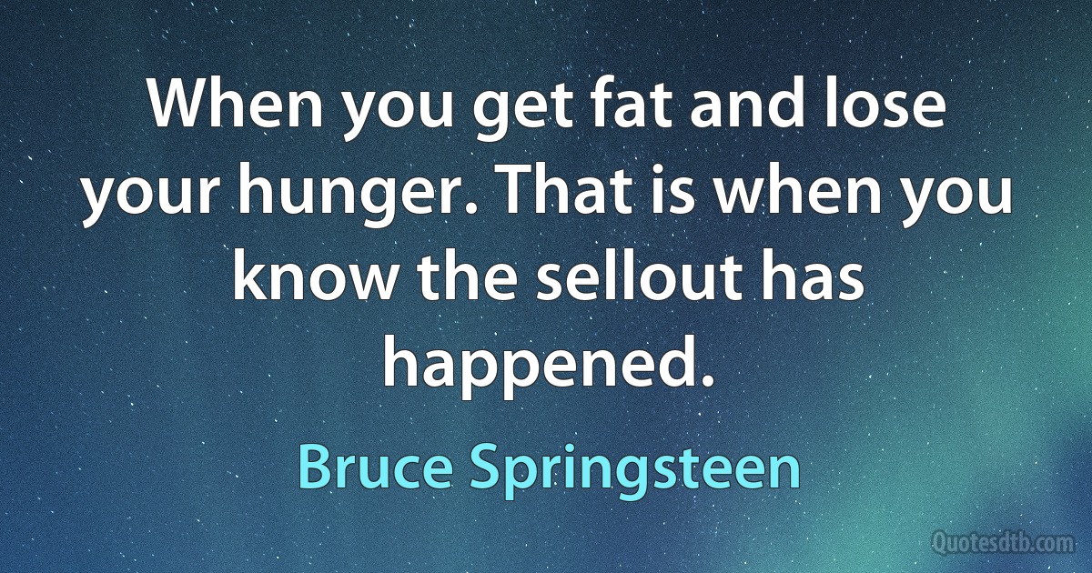 When you get fat and lose your hunger. That is when you know the sellout has happened. (Bruce Springsteen)