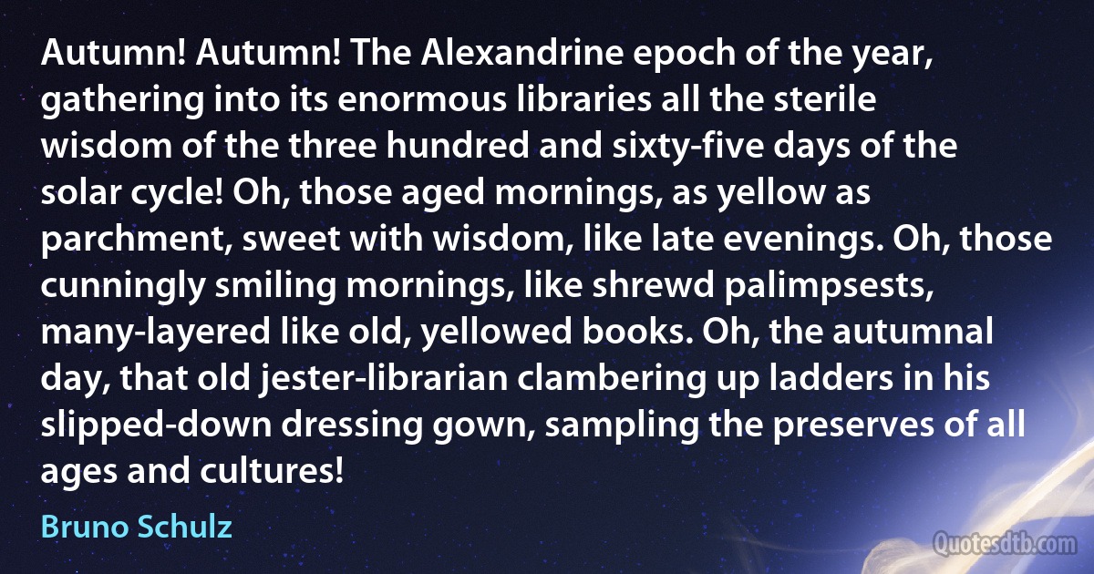 Autumn! Autumn! The Alexandrine epoch of the year, gathering into its enormous libraries all the sterile wisdom of the three hundred and sixty-five days of the solar cycle! Oh, those aged mornings, as yellow as parchment, sweet with wisdom, like late evenings. Oh, those cunningly smiling mornings, like shrewd palimpsests, many-layered like old, yellowed books. Oh, the autumnal day, that old jester-librarian clambering up ladders in his slipped-down dressing gown, sampling the preserves of all ages and cultures! (Bruno Schulz)