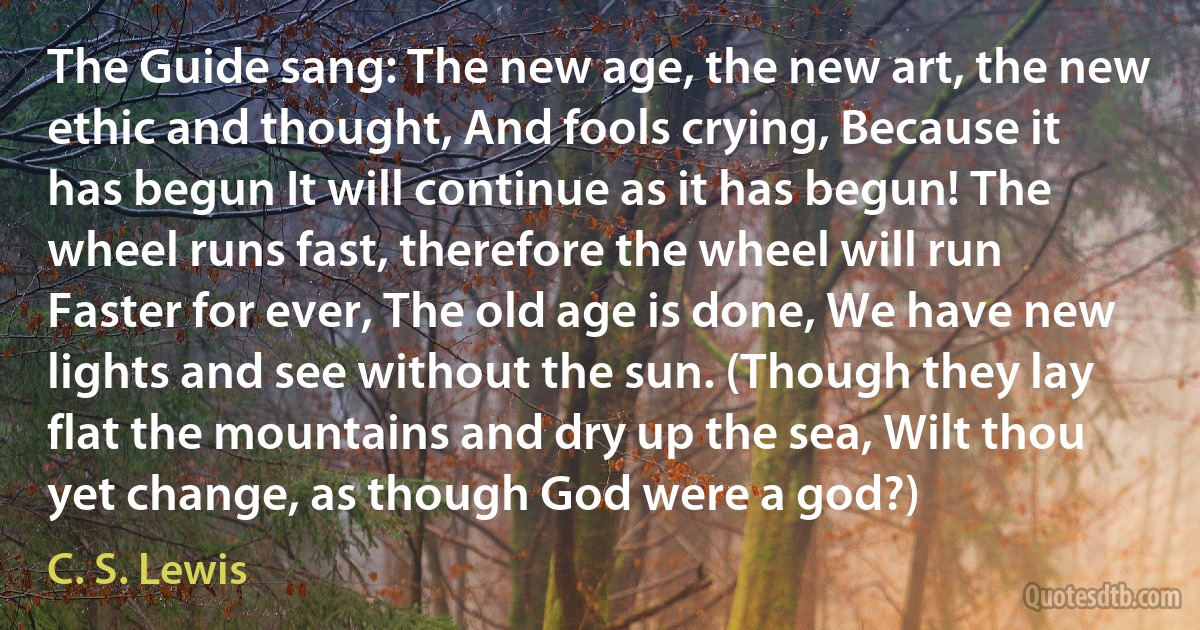 The Guide sang: The new age, the new art, the new ethic and thought, And fools crying, Because it has begun It will continue as it has begun! The wheel runs fast, therefore the wheel will run Faster for ever, The old age is done, We have new lights and see without the sun. (Though they lay flat the mountains and dry up the sea, Wilt thou yet change, as though God were a god?) (C. S. Lewis)