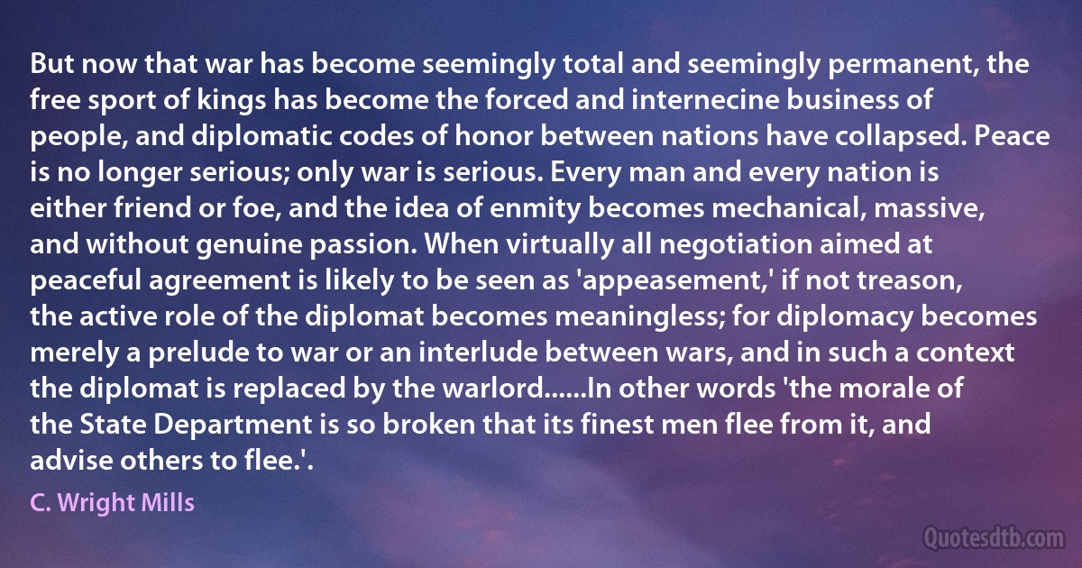 But now that war has become seemingly total and seemingly permanent, the free sport of kings has become the forced and internecine business of people, and diplomatic codes of honor between nations have collapsed. Peace is no longer serious; only war is serious. Every man and every nation is either friend or foe, and the idea of enmity becomes mechanical, massive, and without genuine passion. When virtually all negotiation aimed at peaceful agreement is likely to be seen as 'appeasement,' if not treason, the active role of the diplomat becomes meaningless; for diplomacy becomes merely a prelude to war or an interlude between wars, and in such a context the diplomat is replaced by the warlord......In other words 'the morale of the State Department is so broken that its finest men flee from it, and advise others to flee.'. (C. Wright Mills)