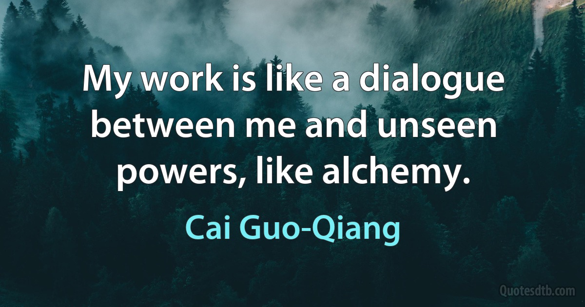 My work is like a dialogue between me and unseen powers, like alchemy. (Cai Guo-Qiang)