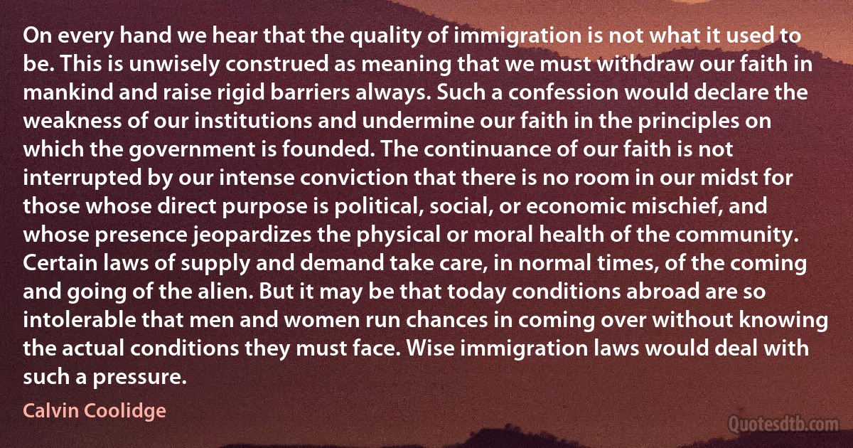 On every hand we hear that the quality of immigration is not what it used to be. This is unwisely construed as meaning that we must withdraw our faith in mankind and raise rigid barriers always. Such a confession would declare the weakness of our institutions and undermine our faith in the principles on which the government is founded. The continuance of our faith is not interrupted by our intense conviction that there is no room in our midst for those whose direct purpose is political, social, or economic mischief, and whose presence jeopardizes the physical or moral health of the community. Certain laws of supply and demand take care, in normal times, of the coming and going of the alien. But it may be that today conditions abroad are so intolerable that men and women run chances in coming over without knowing the actual conditions they must face. Wise immigration laws would deal with such a pressure. (Calvin Coolidge)