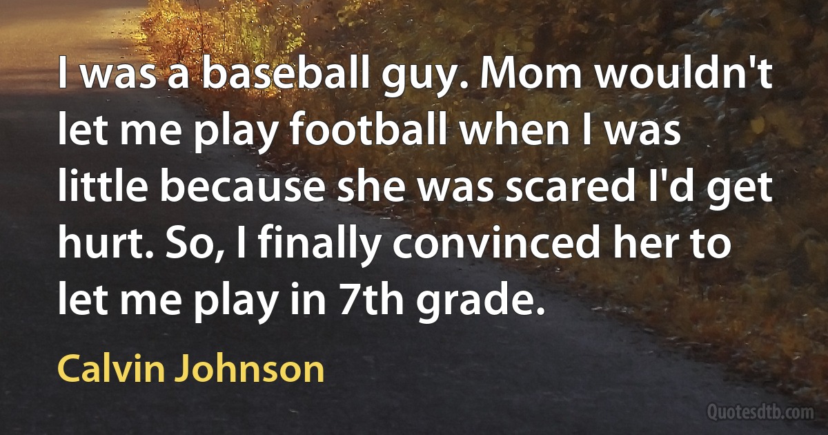 I was a baseball guy. Mom wouldn't let me play football when I was little because she was scared I'd get hurt. So, I finally convinced her to let me play in 7th grade. (Calvin Johnson)