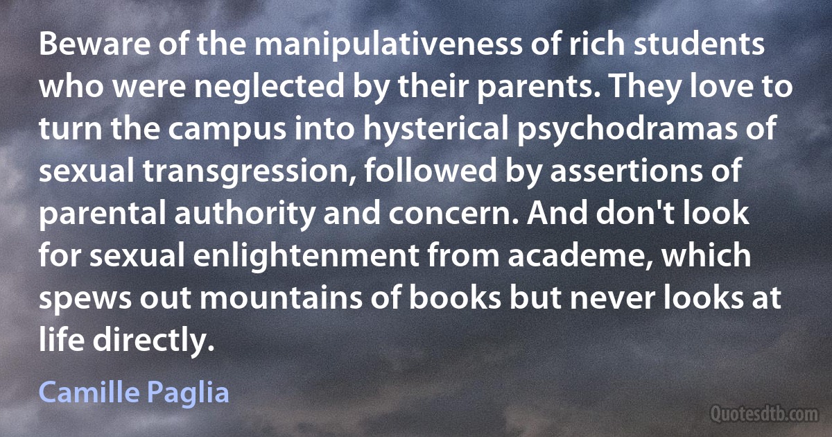 Beware of the manipulativeness of rich students who were neglected by their parents. They love to turn the campus into hysterical psychodramas of sexual transgression, followed by assertions of parental authority and concern. And don't look for sexual enlightenment from academe, which spews out mountains of books but never looks at life directly. (Camille Paglia)