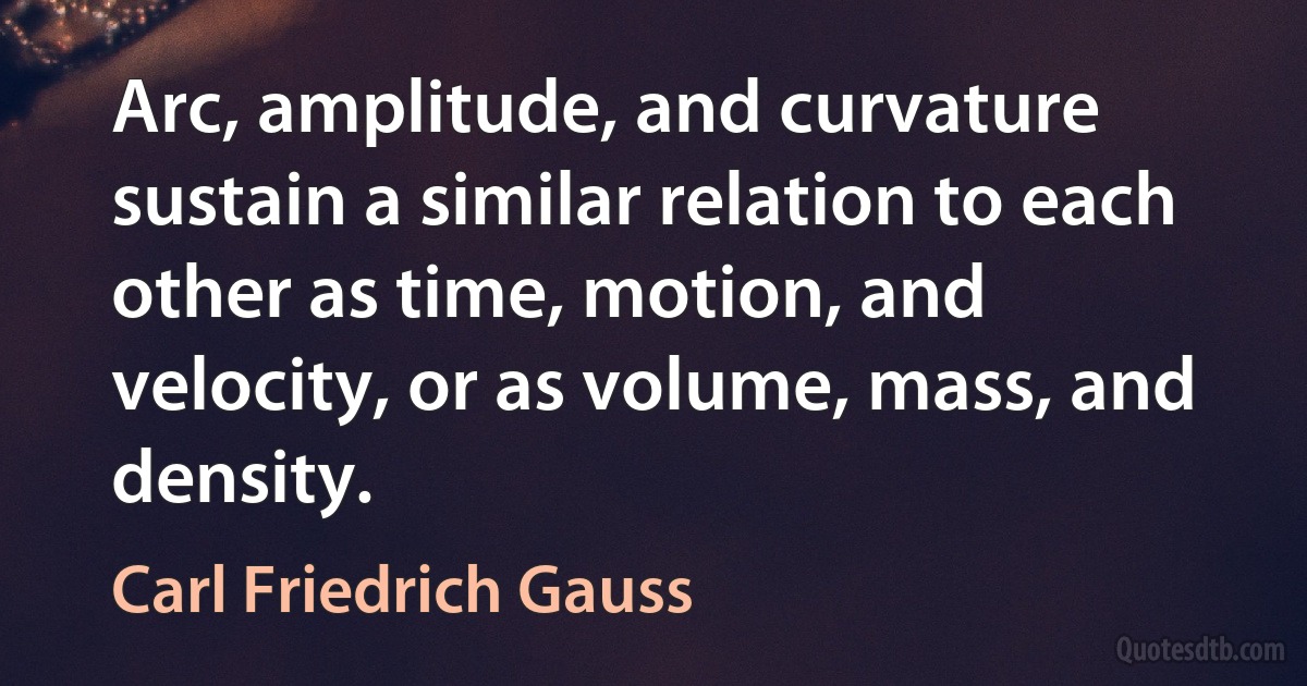 Arc, amplitude, and curvature sustain a similar relation to each other as time, motion, and velocity, or as volume, mass, and density. (Carl Friedrich Gauss)