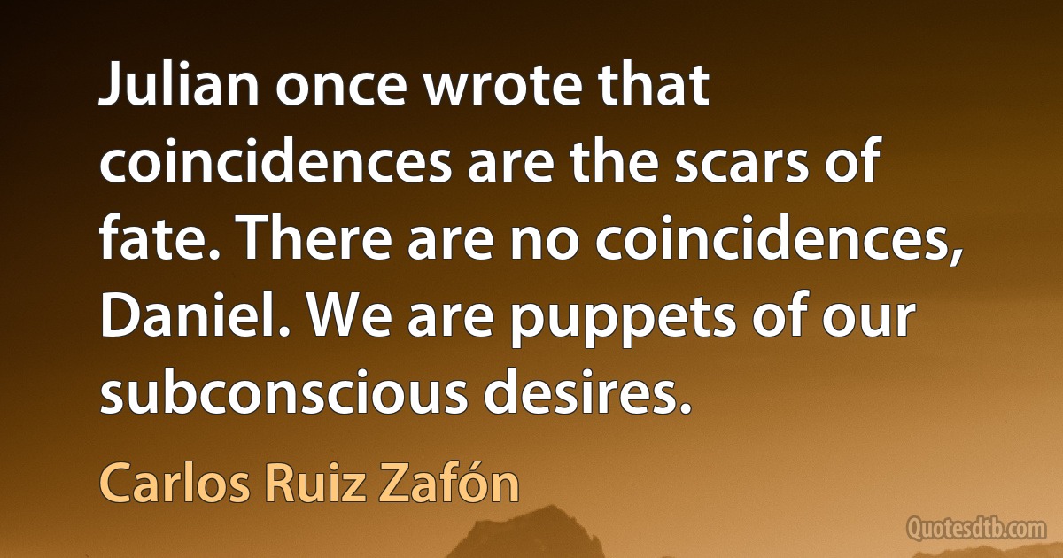 Julian once wrote that coincidences are the scars of fate. There are no coincidences, Daniel. We are puppets of our subconscious desires. (Carlos Ruiz Zafón)