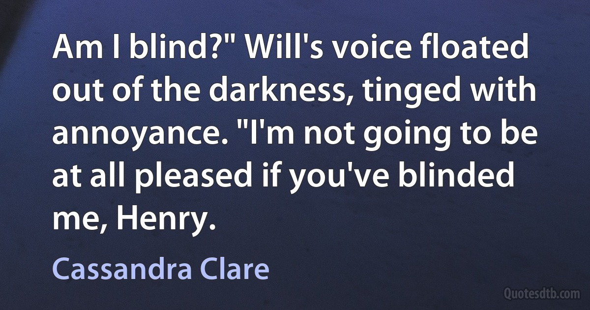 Am I blind?" Will's voice floated out of the darkness, tinged with annoyance. "I'm not going to be at all pleased if you've blinded me, Henry. (Cassandra Clare)