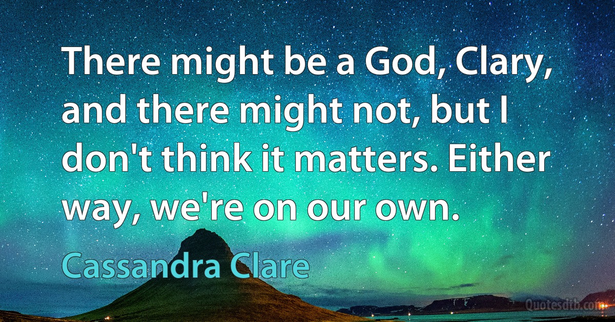 There might be a God, Clary, and there might not, but I don't think it matters. Either way, we're on our own. (Cassandra Clare)