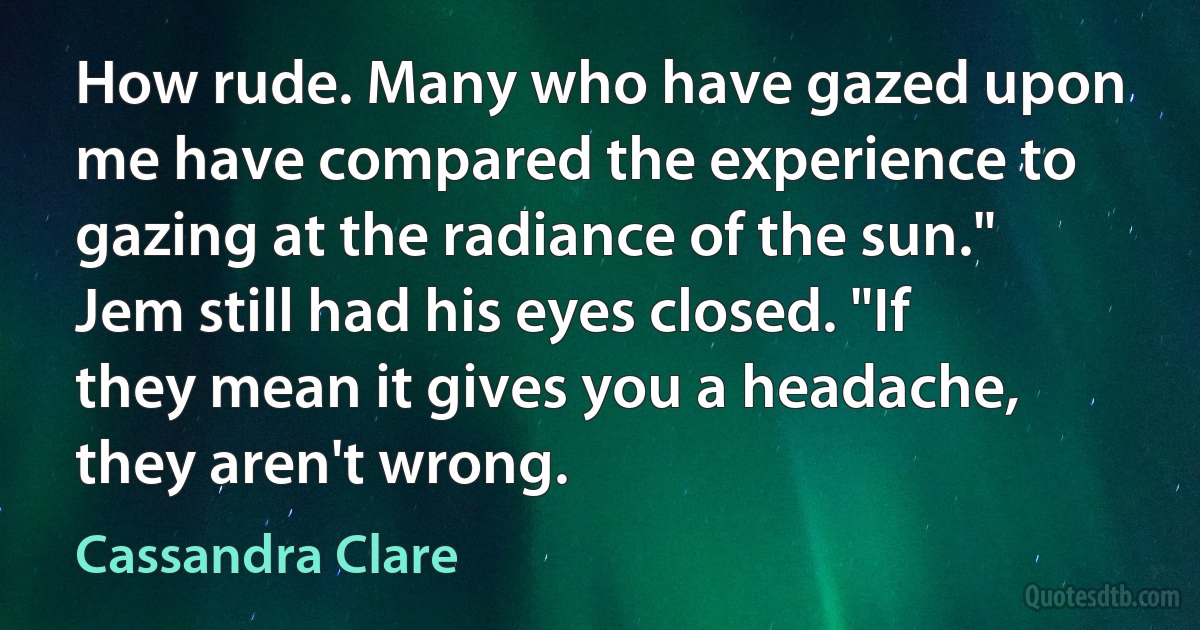 How rude. Many who have gazed upon me have compared the experience to gazing at the radiance of the sun." Jem still had his eyes closed. "If they mean it gives you a headache, they aren't wrong. (Cassandra Clare)