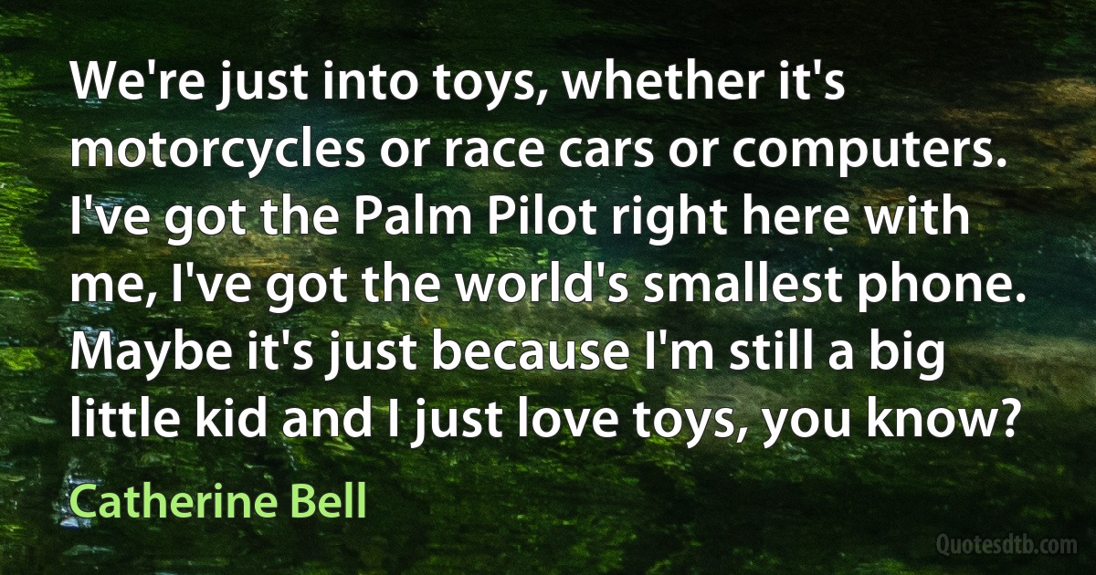 We're just into toys, whether it's motorcycles or race cars or computers. I've got the Palm Pilot right here with me, I've got the world's smallest phone. Maybe it's just because I'm still a big little kid and I just love toys, you know? (Catherine Bell)