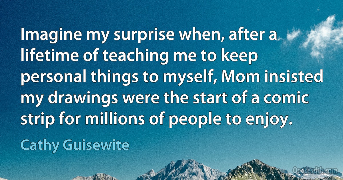 Imagine my surprise when, after a lifetime of teaching me to keep personal things to myself, Mom insisted my drawings were the start of a comic strip for millions of people to enjoy. (Cathy Guisewite)