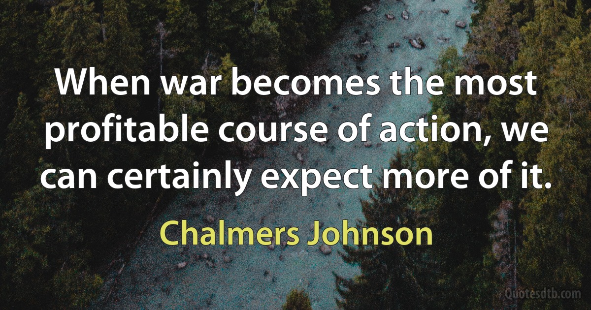 When war becomes the most profitable course of action, we can certainly expect more of it. (Chalmers Johnson)