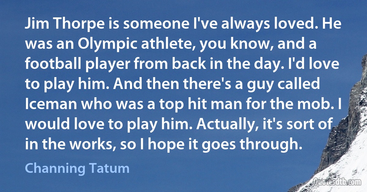 Jim Thorpe is someone I've always loved. He was an Olympic athlete, you know, and a football player from back in the day. I'd love to play him. And then there's a guy called Iceman who was a top hit man for the mob. I would love to play him. Actually, it's sort of in the works, so I hope it goes through. (Channing Tatum)