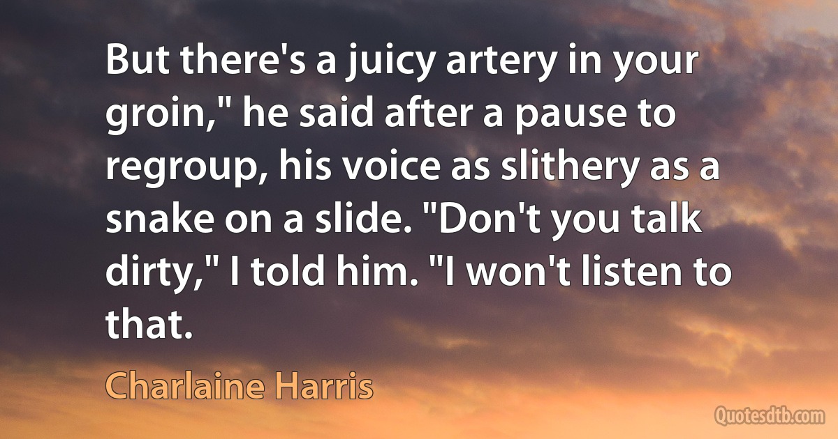 But there's a juicy artery in your groin," he said after a pause to regroup, his voice as slithery as a snake on a slide. "Don't you talk dirty," I told him. "I won't listen to that. (Charlaine Harris)