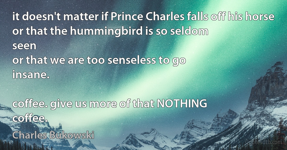 it doesn't matter if Prince Charles falls off his horse
or that the hummingbird is so seldom
seen
or that we are too senseless to go
insane.

coffee. give us more of that NOTHING
coffee. (Charles Bukowski)