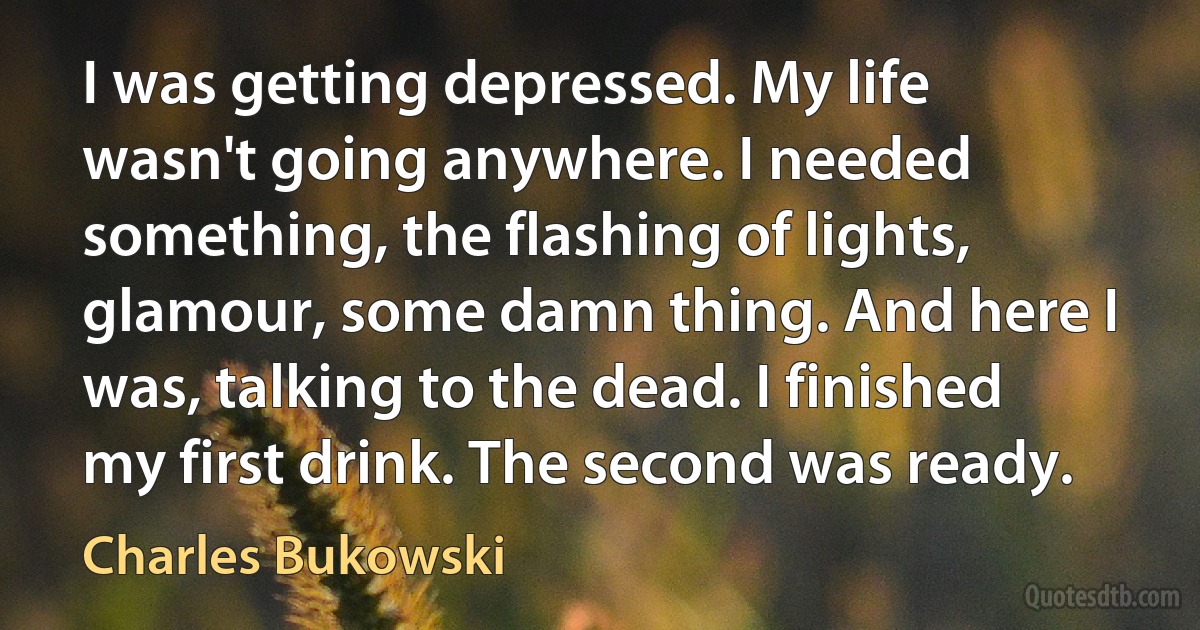 I was getting depressed. My life wasn't going anywhere. I needed something, the flashing of lights, glamour, some damn thing. And here I was, talking to the dead. I finished my first drink. The second was ready. (Charles Bukowski)