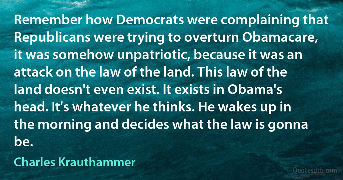 Remember how Democrats were complaining that Republicans were trying to overturn Obamacare, it was somehow unpatriotic, because it was an attack on the law of the land. This law of the land doesn't even exist. It exists in Obama's head. It's whatever he thinks. He wakes up in the morning and decides what the law is gonna be. (Charles Krauthammer)