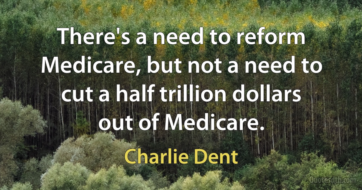 There's a need to reform Medicare, but not a need to cut a half trillion dollars out of Medicare. (Charlie Dent)